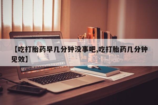 米非米索私人微信【吃打胎药早几分钟没事吧,吃打胎药几分钟见效】