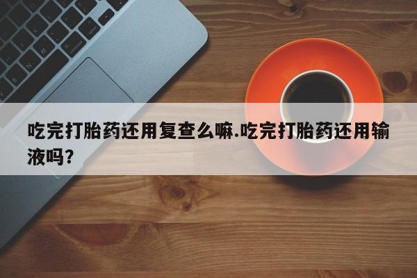 米非米索私人微信吃完打胎药还用复查么嘛.吃完打胎药还用输液吗？