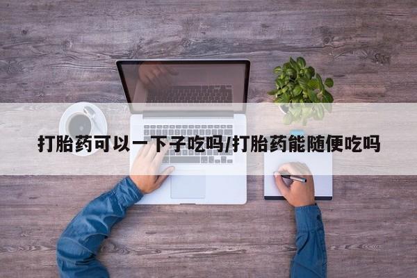 米非米索私人微信打胎药可以一下子吃吗/打胎药能随便吃吗