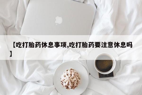 米非米索私人微信【吃打胎药休息事项,吃打胎药要注意休息吗】