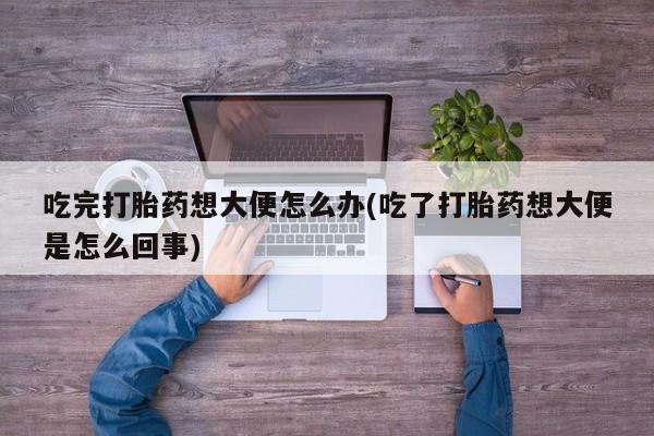 米非米索私人微信吃完打胎药想大便怎么办(吃了打胎药想大便是怎么回事)