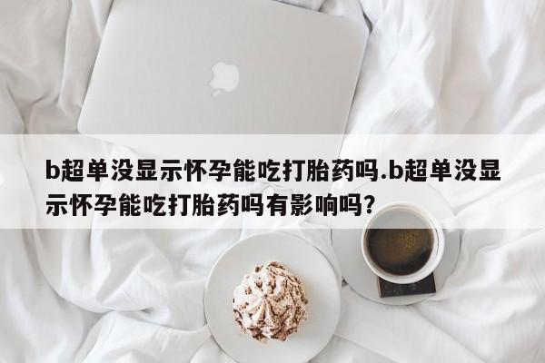 米非米索私人微信b超单没显示怀孕能吃打胎药吗.b超单没显示怀孕能吃打胎药吗有影响吗？