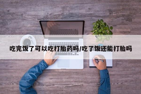 米非米索私人微信吃完饭了可以吃打胎药吗/吃了饭还能打胎吗