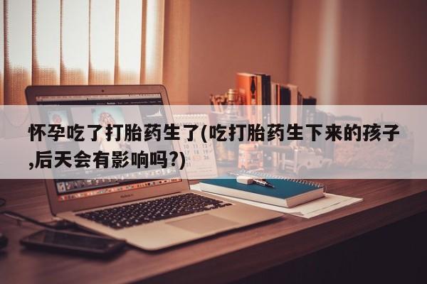 米非米索私人微信怀孕吃了打胎药生了(吃打胎药生下来的孩子,后天会有影响吗?)