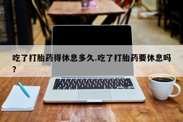 米非米索私人微信吃了打胎药得休息多久.吃了打胎药要休息吗？