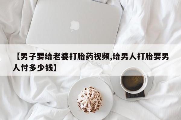 米非米索私人微信【男子要给老婆打胎药视频,给男人打胎要男人付多少钱】