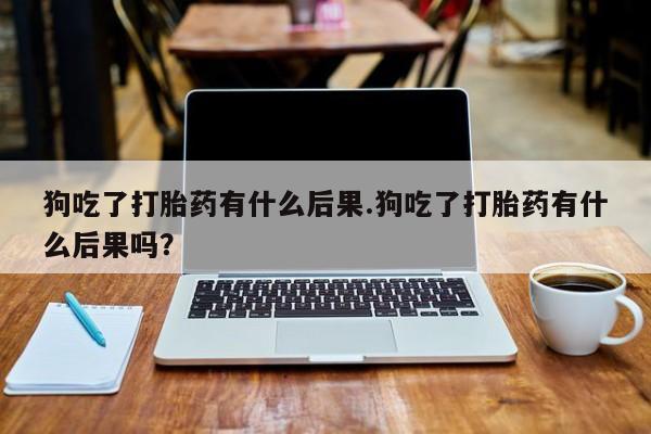 米非米索私人微信狗吃了打胎药有什么后果.狗吃了打胎药有什么后果吗？