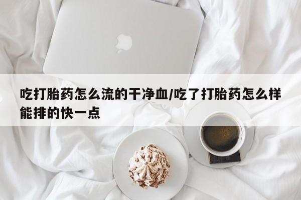 米非米索私人微信吃打胎药怎么流的干净血/吃了打胎药怎么样能排的快一点