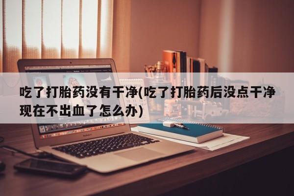 米非米索私人微信吃了打胎药没有干净(吃了打胎药后没点干净现在不出血了怎么办)
