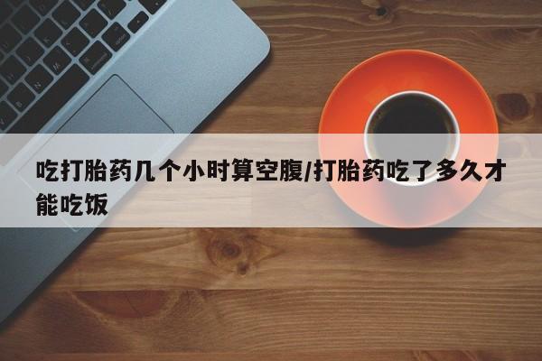 米非米索私人微信吃打胎药几个小时算空腹/打胎药吃了多久才能吃饭