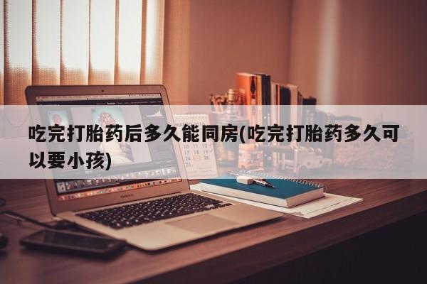 米非米索私人微信吃完打胎药后多久能同房(吃完打胎药多久可以要小孩)