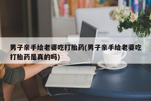 米非米索私人微信男子亲手给老婆吃打胎药(男子亲手给老婆吃打胎药是真的吗)