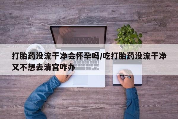 米非米索私人微信打胎药没流干净会怀孕吗/吃打胎药没流干净又不想去清宫咋办