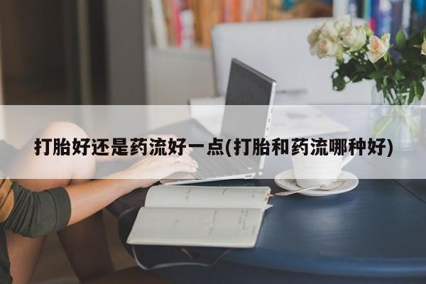 米非米索私人微信打胎好还是药流好一点(打胎和药流哪种好)