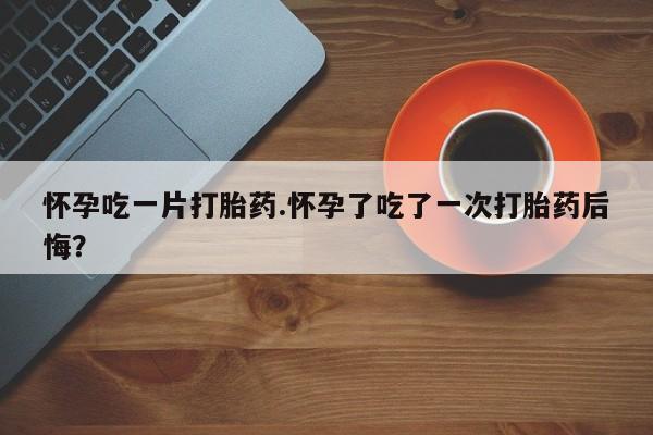 米非米索私人微信怀孕吃一片打胎药.怀孕了吃了一次打胎药后悔？