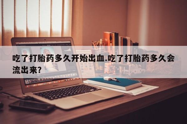 米非米索私人微信吃了打胎药多久开始出血.吃了打胎药多久会流出来？