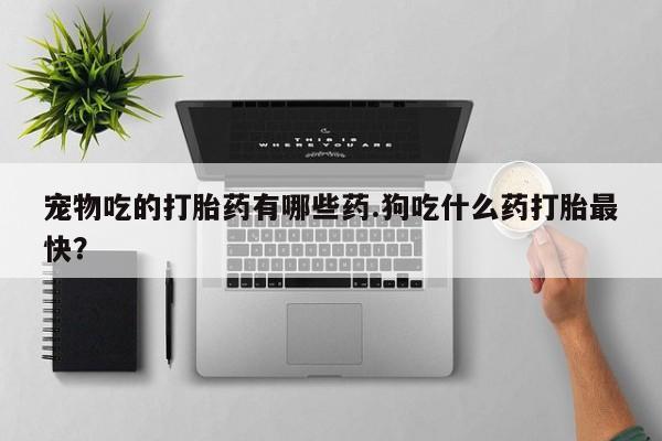 米非米索私人微信宠物吃的打胎药有哪些药.狗吃什么药打胎最快？