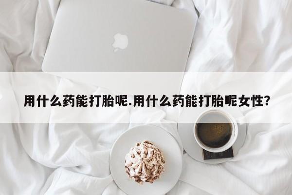 米非米索私人微信用什么药能打胎呢.用什么药能打胎呢女性？