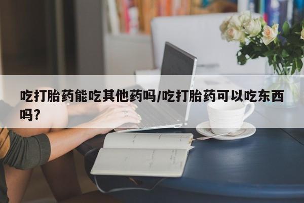 米非米索私人微信吃打胎药能吃其他药吗/吃打胎药可以吃东西吗?