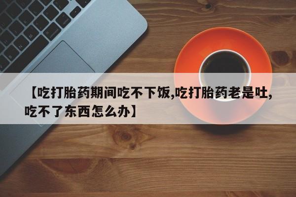 米非米索私人微信【吃打胎药期间吃不下饭,吃打胎药老是吐,吃不了东西怎么办】