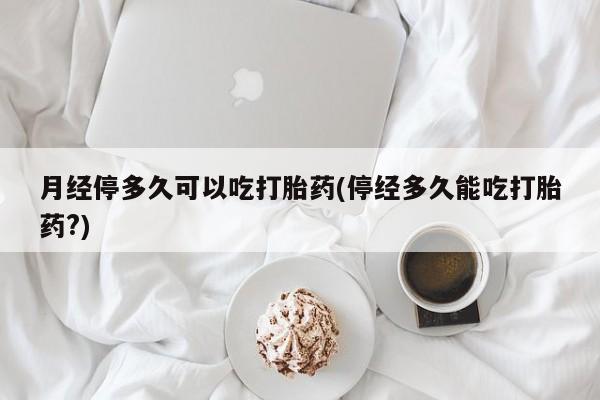 米非米索私人微信月经停多久可以吃打胎药(停经多久能吃打胎药?)