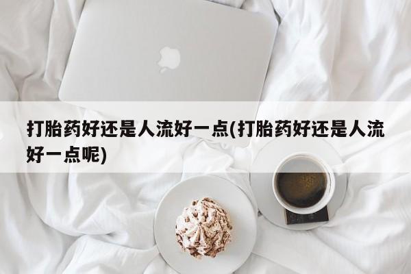 米非米索私人微信打胎药好还是人流好一点(打胎药好还是人流好一点呢)