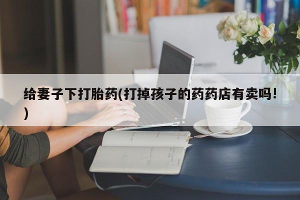 米非米索私人微信给妻子下打胎药(打掉孩子的药药店有卖吗!)