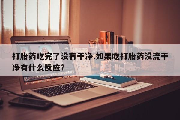米非米索私人微信打胎药吃完了没有干净.如果吃打胎药没流干净有什么反应？