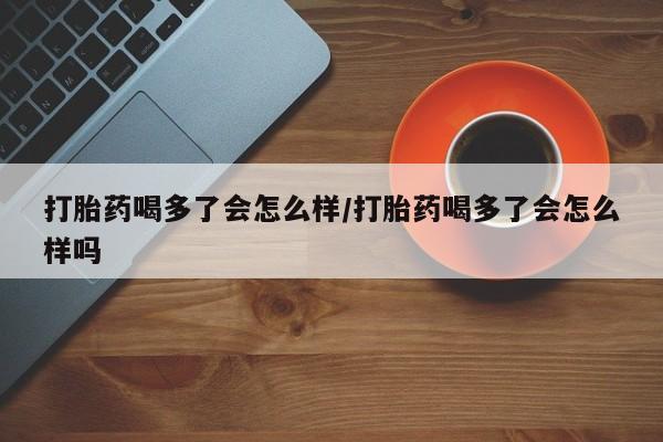 米非米索私人微信打胎药喝多了会怎么样/打胎药喝多了会怎么样吗