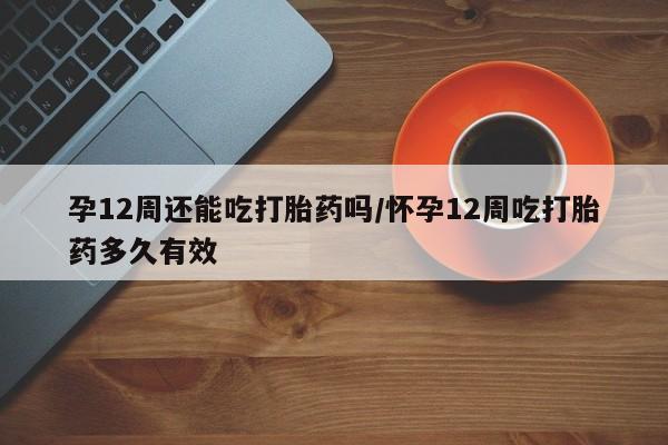 米非米索私人微信孕12周还能吃打胎药吗/怀孕12周吃打胎药多久有效
