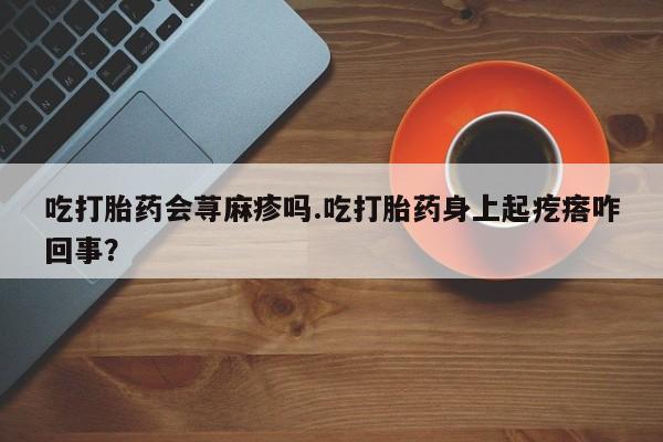 米非米索私人微信吃打胎药会荨麻疹吗.吃打胎药身上起疙瘩咋回事？