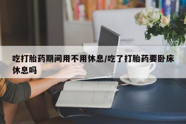米非米索私人微信吃打胎药期间用不用休息/吃了打胎药要卧床休息吗