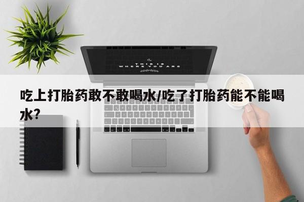 米非米索私人微信吃上打胎药敢不敢喝水/吃了打胎药能不能喝水?
