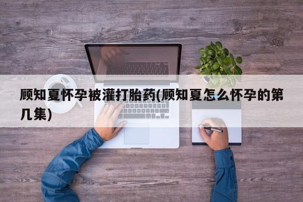 米非米索私人微信顾知夏怀孕被灌打胎药(顾知夏怎么怀孕的第几集)