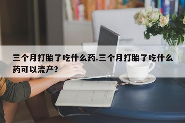米非米索私人微信三个月打胎了吃什么药.三个月打胎了吃什么药可以流产？