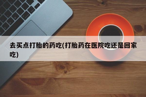 米非米索私人微信去买点打胎的药吃(打胎药在医院吃还是回家吃)