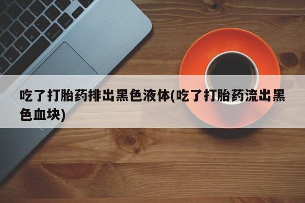 米非米索私人微信吃了打胎药排出黑色液体(吃了打胎药流出黑色血块)
