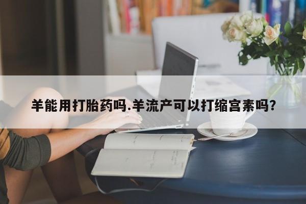 米非米索私人微信羊能用打胎药吗.羊流产可以打缩宫素吗？