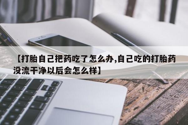 米非米索私人微信【打胎自己把药吃了怎么办,自己吃的打胎药没流干净以后会怎么样】