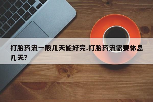 米非米索私人微信打胎药流一般几天能好完.打胎药流需要休息几天？