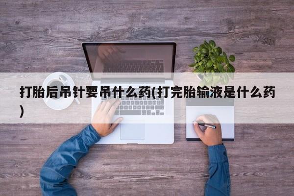 米非米索私人微信打胎后吊针要吊什么药(打完胎输液是什么药)