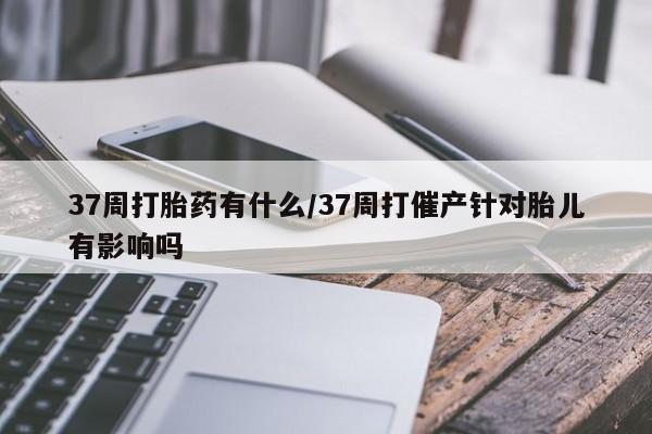 米非米索私人微信37周打胎药有什么/37周打催产针对胎儿有影响吗