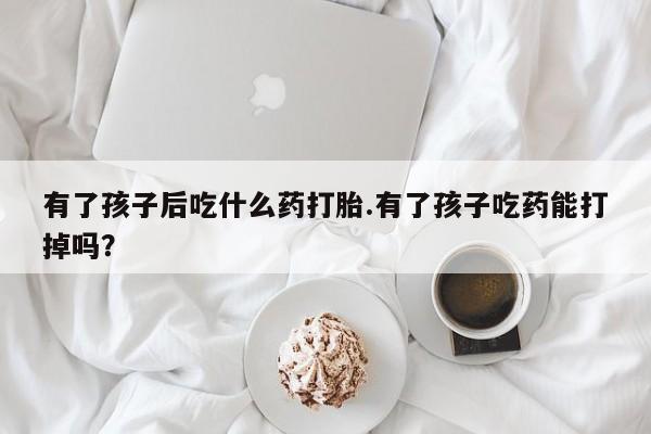 米非米索私人微信有了孩子后吃什么药打胎.有了孩子吃药能打掉吗？