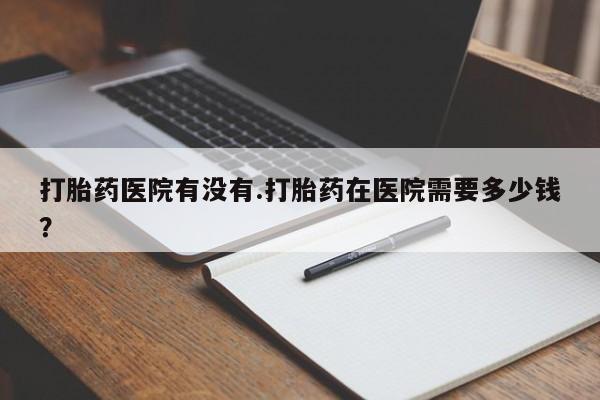 米非米索私人微信打胎药医院有没有.打胎药在医院需要多少钱？