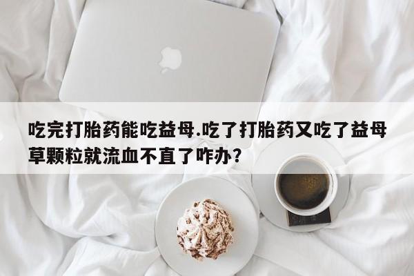 米非米索私人微信吃完打胎药能吃益母.吃了打胎药又吃了益母草颗粒就流血不直了咋办？