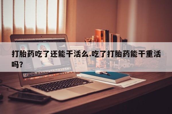 米非米索私人微信打胎药吃了还能干活么.吃了打胎药能干重活吗？