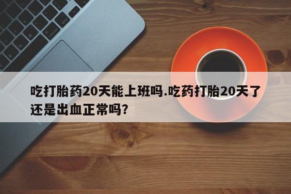 米非米索私人微信吃打胎药20天能上班吗.吃药打胎20天了还是出血正常吗？