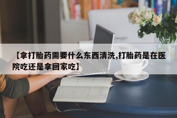 米非米索私人微信【拿打胎药需要什么东西清洗,打胎药是在医院吃还是拿回家吃】