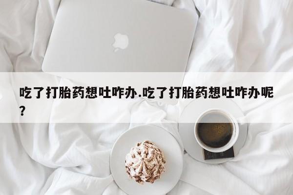 米非米索私人微信吃了打胎药想吐咋办.吃了打胎药想吐咋办呢？
