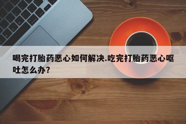 米非米索私人微信喝完打胎药恶心如何解决.吃完打胎药恶心呕吐怎么办？